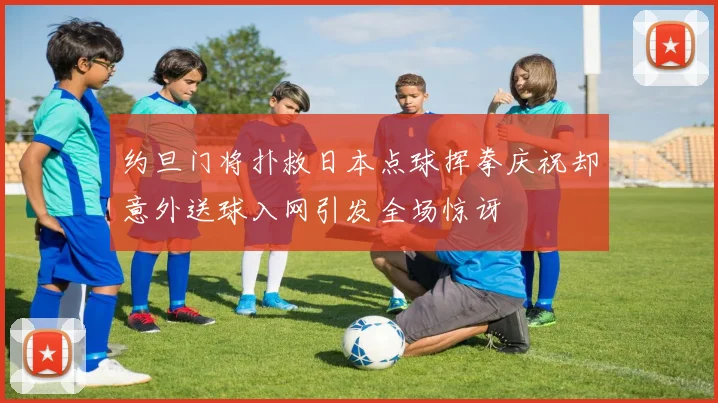 约旦门将扑救日本点球挥拳庆祝却意外送球入网引发全场惊讶