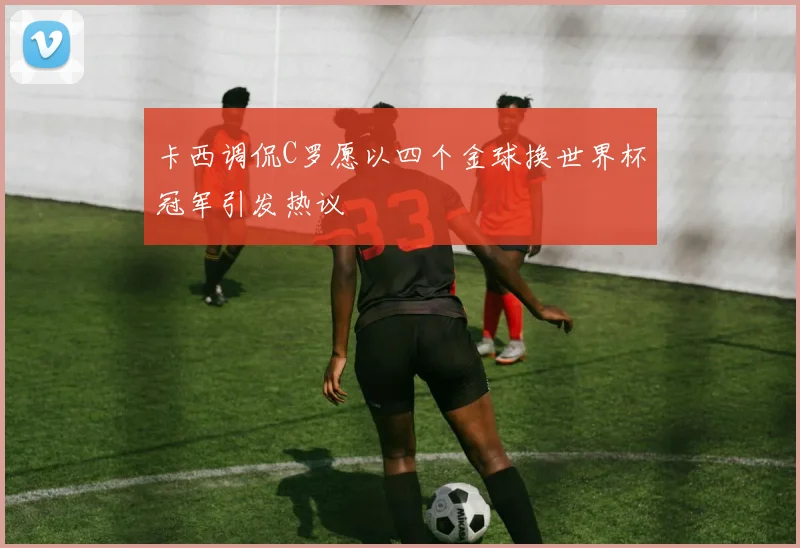 卡西调侃C罗愿以四个金球换世界杯冠军引发热议