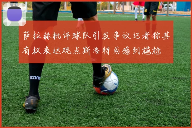 萨拉赫批评球队引发争议记者称其有权表达观点斯洛特或感到尴尬