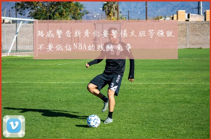 路威警告新秀们要警惕文班等强敌不要低估NBA的残酷竞争