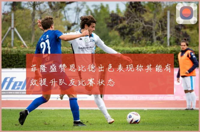 菲隆盛赞恩比德出色表现称其能有效提升队友比赛状态