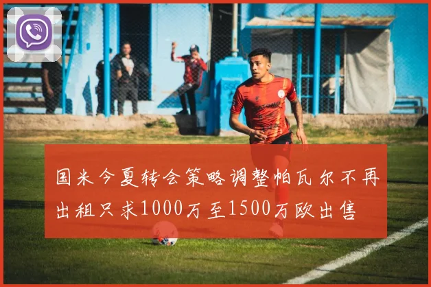 国米今夏转会策略调整帕瓦尔不再出租只求1000万至1500万欧出售