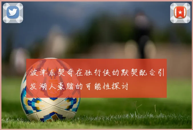 波津东契奇在独行侠的默契配合引发湖人豪赌的可能性探讨