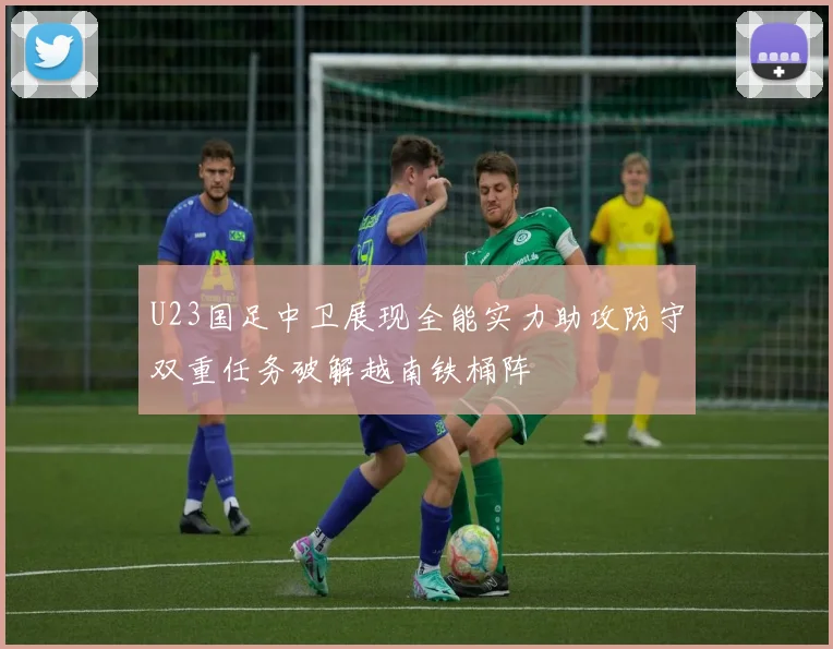 U23国足中卫展现全能实力助攻防守双重任务破解越南铁桶阵