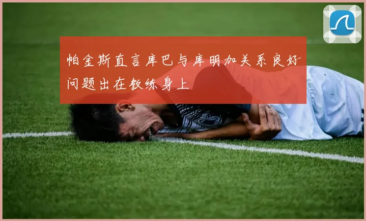 帕金斯直言库巴与库明加关系良好问题出在教练身上