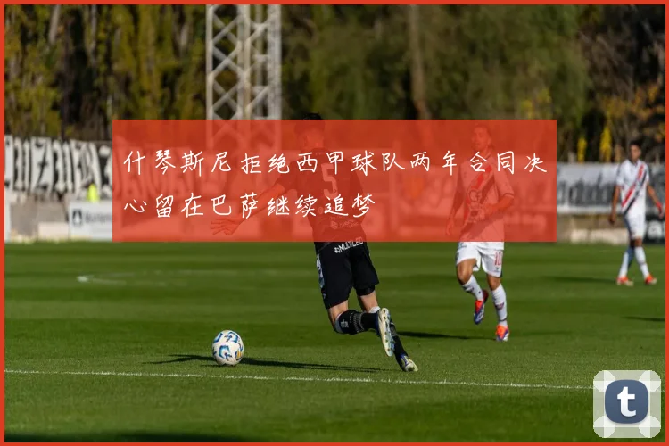 什琴斯尼拒绝西甲球队两年合同决心留在巴萨继续追梦
