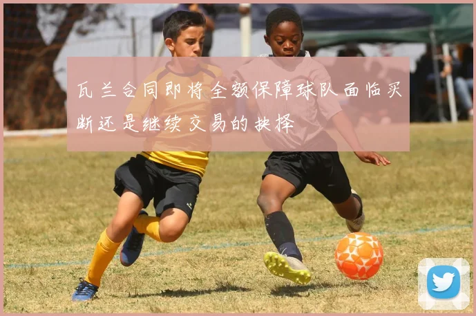 瓦兰合同即将全额保障球队面临买断还是继续交易的抉择