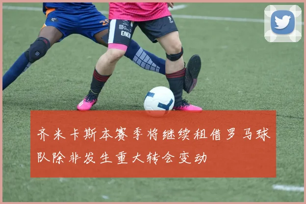 齐米卡斯本赛季将继续租借罗马球队除非发生重大转会变动