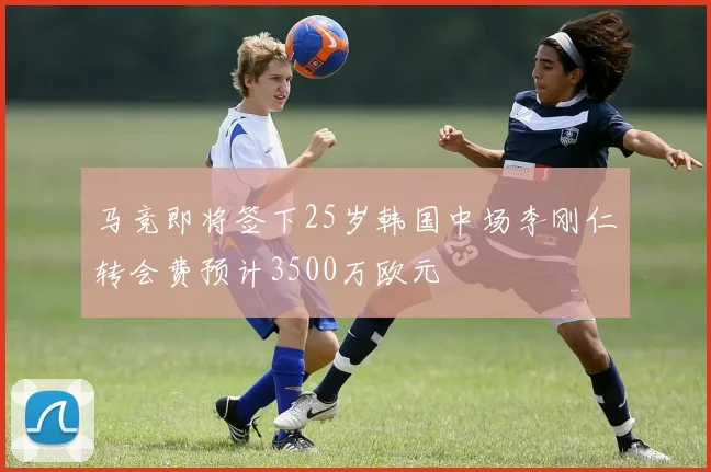 马竞即将签下25岁韩国中场李刚仁转会费预计3500万欧元