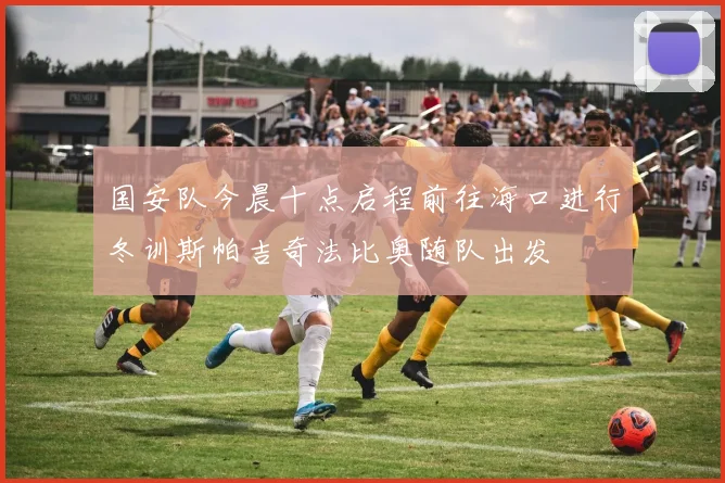 国安队今晨十点启程前往海口进行冬训斯帕吉奇法比奥随队出发