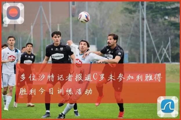 多位沙特记者报道C罗未参加利雅得胜利今日训练活动