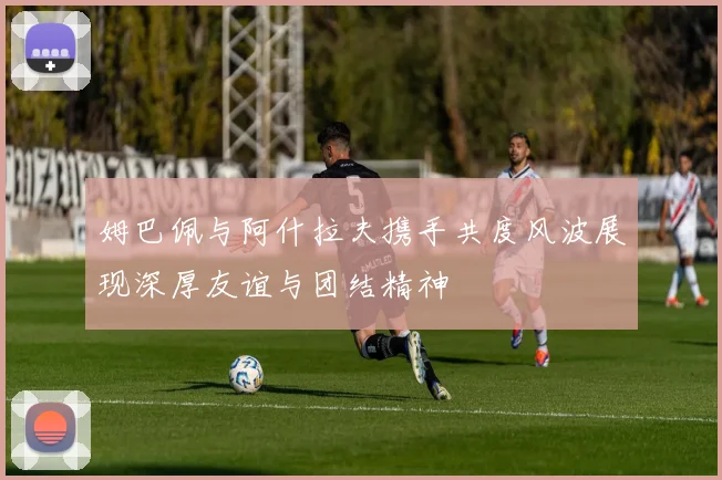 姆巴佩与阿什拉夫携手共度风波展现深厚友谊与团结精神