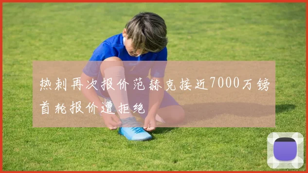 热刺再次报价范赫克接近7000万镑首轮报价遭拒绝