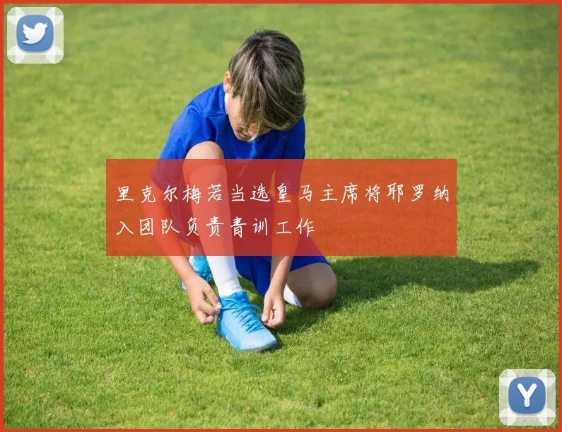 里克尔梅若当选皇马主席将耶罗纳入团队负责青训工作