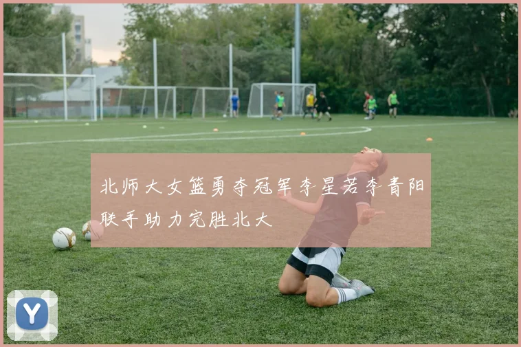 北师大女篮勇夺冠军李星若李青阳联手助力完胜北大