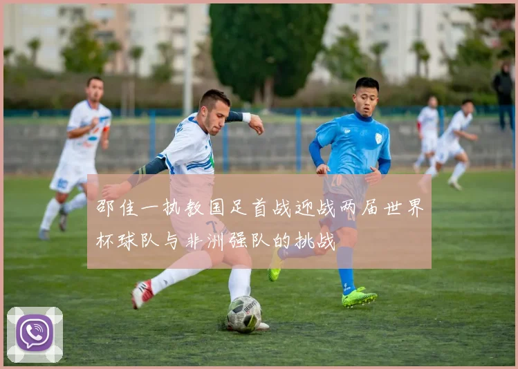 邵佳一执教国足首战迎战两届世界杯球队与非洲强队的挑战