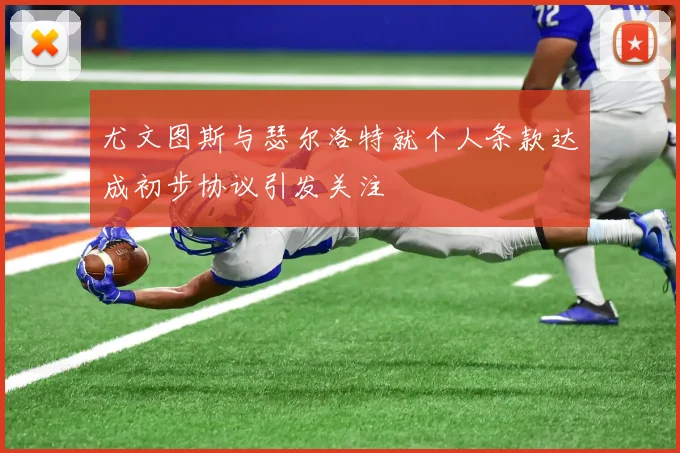 尤文图斯与瑟尔洛特就个人条款达成初步协议引发关注