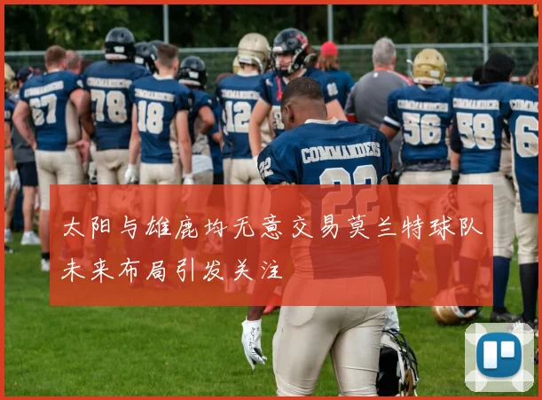 太阳与雄鹿均无意交易莫兰特球队未来布局引发关注