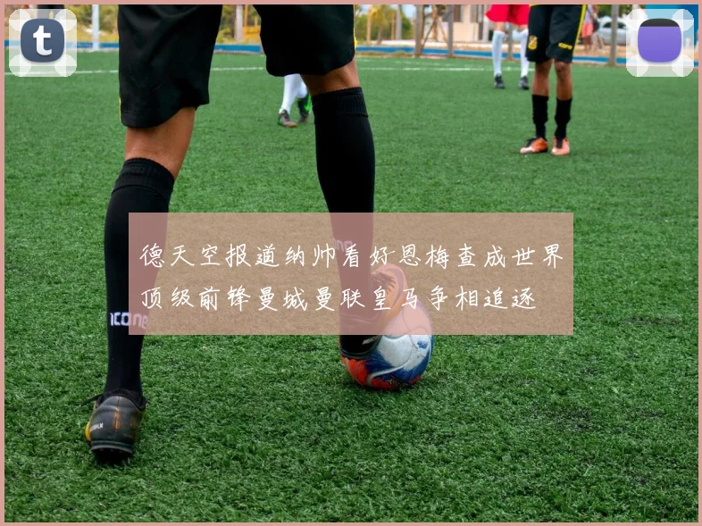 德天空报道纳帅看好恩梅查成世界顶级前锋曼城曼联皇马争相追逐