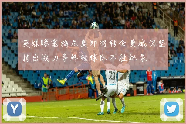 英媒曝塞梅尼奥即将转会曼城仍坚持出战力争终结球队不胜纪录