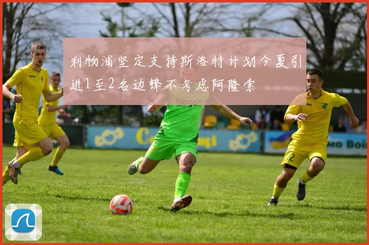 利物浦坚定支持斯洛特计划今夏引进1至2名边锋不考虑阿隆索