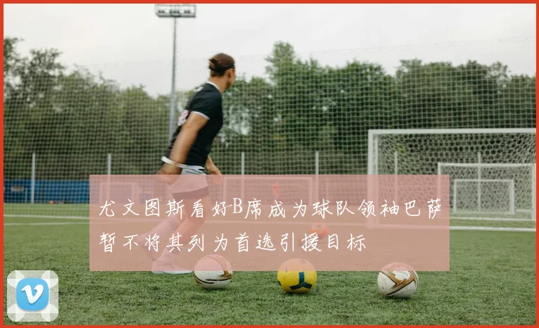 尤文图斯看好B席成为球队领袖巴萨暂不将其列为首选引援目标